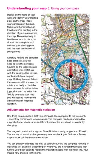 Understanding your map 5.	Using	your	compass

Decide	on	the	route	of	your	
walk	and	identify	your	starting	
point	on	the	map.	Place	
your	compass	on	the	map.	
Make	sure	the	‘direction	of	
travel	arrow’	is	pointing	in	the	
direction	of	your	route	across	
the	map.	The	easiest	way	to	
line	the	arrow	is	to	place	the	
side	of	the	base	plate	so	it	
crosses	your	starting	point	
and	the	next	destination	of	
your	journey.

Carefully	holding	the	compass	
base	plate	still,	you	will	
need	to	turn	the	compass	
housing	so	the	index	line	and	
orientating	lines	match	up	
with	the	eastings	(the	vertical,	
north–south	lines)	on	your	
map.	Holding	the	map	flat	and	
the	compass	still,	you	need	to	
rotate	your	body	so	that	the	
compass	needle	settles	in	line	
(opposite)	with	the	index	line.	
To	fully	orientate	your	map	
you	will	need	to	make	some	
adjustments	for	magnetic	
variation.

Adjustments for magnetic variation

One	thing	to	remember	is	that	your	compass	does	not	point	to	the	true	north	
–	except	by	coincidence	in	some	areas.	The	compass	needle	is	attracted	by	
magnetic	force,	which	varies	in	different	parts	of	the	world	and	is	constantly	
changing.

The	magnetic	variation	throughout	Great	Britain	currently	ranges	from	2º	to	6º.	
The	amount	of	variation	changes	every	year,	so	check	your	Ordnance	Survey	
map	to	work	out	the	most	current	value.

You	can	properly	orientate	the	map	by	carefully	turning	the	compass	housing	4º	
clockwise	(for	example,	depending	on	where	you	are	in	Great	Britain)	and	then	
turning	your	body	again	to	realign	the	magnetic	needle	with	the	index	line.	Your	
map	is	now	oriented	to	the	north.
 