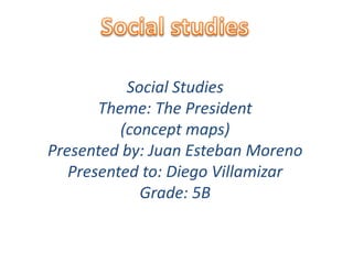 Social studies Social Studies  Theme: The President (concept maps) Presented by: Juan Esteban Moreno Presented to: Diego Villamizar Grade: 5B 