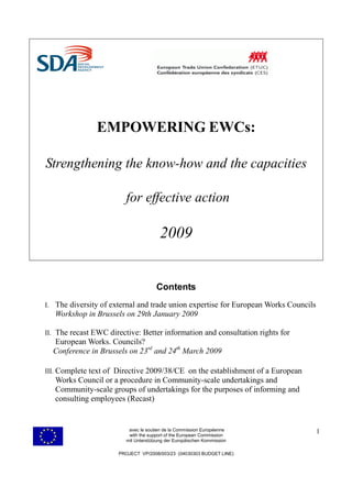 EMPOWERING EWCs:

Strengthening the know-how and the capacities

                         for effective action

                                        2009


                                      Contents
I. The diversity of external and trade union expertise for European Works Councils
   Workshop in Brussels on 29th January 2009

II. The recast EWC directive: Better information and consultation rights for
  European Works. Councils?
  Conference in Brussels on 23rd and 24th March 2009

III. Complete text of Directive 2009/38/CE on the establishment of a European
   Works Council or a procedure in Community-scale undertakings and
   Community-scale groups of undertakings for the purposes of informing and
   consulting employees (Recast)


                          avec le soutien de la Commission Européenne                1
                          with the support of the European Commission
                         mit Unterstützung der Europäischen Kommission

                      PROJECT VP/2008/003/23 (04030303 BUDGET LINE)
 
