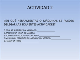 ACTIVIDAD 2 ¿EN QUÉ HERRAMIENTAS O MÁQUINAS SE PUEDEN DELEGAR LAS SIGUIENTES ACTIVIDADES? DOBLAR ALAMBRE GALVANIZADO ________________ TALLAR UNA MESA DE MADERA  _________________ ROMPER UN PEDAZO DE CONCRETO ___________________ MEDIR CON PRECISIÓN EL LARGO DE UN VESTIDO __________________ HACER UN HOYO _______________ 