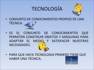 TECNOLOGÍA CONJUNTO DE CONOCIMIENTOS PROPIOS DE UNA TÉCNICA. ES EL CONJUNTO DE CONOCIMIENTOS QUE PERMITEN CONSTRUIR OBJETOS Y MÁQUINAS PARA ADAPTAR EL MEDIO Y SATISFACER NUESTRAS NECESIDADES. PARA QUE HAYA TECNOLOGIA PRIMERO TIENE QUE HABER UNA TÉCNICA. 