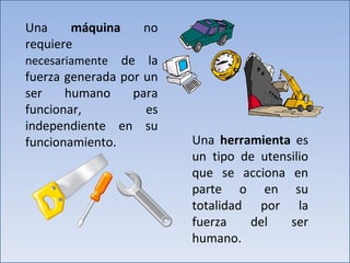 Una  máquina  no requiere  necesariamente  de la fuerza generada por un ser humano para funcionar, es independiente en su funcionamiento.  Una  herramienta  es un tipo de utensilio que se acciona en parte o en su totalidad por la fuerza del ser humano. 