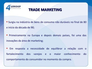 Surgiu na indústria de bens de consumo não duráveis no final de 80 e início da década de 90; Primeiramente na Europa e depois demais países, foi uma das inovações da área de marketing; Em resposta a necessidade de equilibrar a relação com o fortalecimento dos varejos e o maior conhecimento do comportamento do consumidor no momento da compra. TRADE MARKETING  