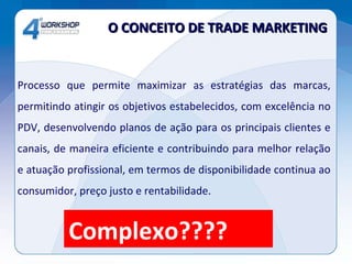 Processo que permite maximizar as estratégias das marcas, permitindo atingir os objetivos estabelecidos, com excelência no PDV, desenvolvendo planos de ação para os principais clientes e canais, de maneira eficiente e contribuindo para melhor relação e atuação profissional, em termos de disponibilidade continua ao consumidor, preço justo e rentabilidade. O CONCEITO DE TRADE MARKETING  Complexo???? 