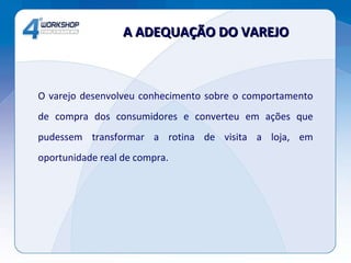 O varejo desenvolveu conhecimento sobre o comportamento de compra dos consumidores e converteu em ações que pudessem transformar a rotina de visita a loja, em oportunidade real de compra. A ADEQUAÇÃO DO VAREJO 