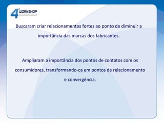 Buscaram criar relacionamentos fortes ao ponto de diminuir a importância das marcas dos fabricantes. Ampliaram a importância dos pontos de contatos com os consumidores, transformando-os em pontos de relacionamento e convergência. 