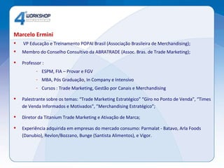 Marcelo Ermini   VP Educação e Treinamento POPAI Brasil (Associação Brasileira de Merchandising);  Membro do Conselho Consultivo da ABRATRADE (Assoc. Bras. de Trade Marketing);  Professor : ESPM, FIA – Provar e FGV  MBA, Pós Graduação, In Company e Intensivo Cursos : Trade Marketing, Gestão por Canais e Merchandising Palestrante sobre os temas: “Trade Marketing Estratégico” “Giro no Ponto de Venda”, “Times de Venda Informados e Motivados”, ”Merchandising Estratégico”; Diretor da Titanium Trade Marketing e Ativação de Marca; Experiência adquirida em empresas do mercado consumo: Parmalat - Batavo, Arla Foods (Danubio), Revlon/Bozzano, Bunge (Santista Alimentos), e Vigor.  