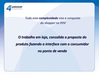 Toda esta  complexidade  visa a conquista  do shopper no PDV O trabalho em loja, consolida a proposta do produto fazendo a interface com o consumidor no ponto de venda 