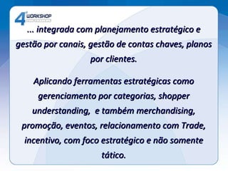 ... integrada com planejamento estratégico e gestão por canais, gestão de contas chaves, planos por clientes. Aplicando ferramentas estratégicas como gerenciamento por categorias, shopper understanding,  e também merchandising, promoção, eventos, relacionamento com Trade, incentivo, com foco estratégico e não somente tático. 