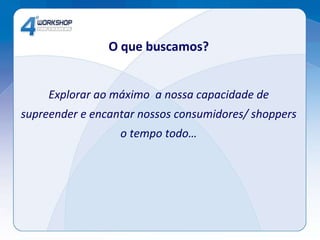 O que buscamos? Explorar ao máximo  a nossa capacidade de supreender e encantar nossos consumidores/ shoppers o tempo todo… 
