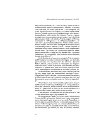 A Formação da Literatura Angolana (1851-1950)



República em Portugal (5 de Outubro de 1910). Apesar de não se
poder considerar mais do que sentimento, a República foi recebida
com esperança, por uma população em 78,6% analfabeta. 266
novas escolas abriram nos primeiros cinco meses da República.
Isso em Portugal, enquanto em Angola se debatia sobre a quem,
Igreja ou Estado, cabia o ensino dos indígenas. Perante o impasse
a que pareciam conduzir as esperanças, surgiu a figura do líder já
algumas vezes citado neste trabalho, António Joaquim de Miranda,
colaborador de «O Angolense» e de «O Apostolado do Bem» e de
«Era Nova», que tendo estudado com o «famous african teacher,
Nicolau Rogero» trabalhou como empregado de escritório de uma
companhia agrícola por mais de 20 anos. «Through the years, he
had vented his republican, anti-elitist views in a series of newspapers
that he edited. He insisted that Portugal had helied its ‘honest
intentions as a civilizing nation’ and that Angolan elites themselves
had shurked their responsability, being content to accept absorption
through assimilation» (20).
      Sentindo-se tanto africano como português, António Joaquim
de Miranda procurou lutar dentro do sistema pela sua alteração,
pensando nesta como impulsionadora das reformas — Socorros
Mútuos, lutando junto do governo da colónia para que obrigasse
os funcionários a serem seus sócios, com descontos nos seus
ordenados. O governo devia ainda proporcionar um edifício-sede,
casas mais modestas para servirem de escolas e subsídios, etc.
      «In an normal act, hundreds of association members marched
through Luanda streets and presented their statues to Governor
(Manuel Maria) Coelho. Although the governor received the marchers
and their requests warmly, the statues were never approved, and
there was no government action on any of the items requested»
(21).
      Um ano depois desta marcha pela Educação, António Joaquim
de Miranda foi transferido para Malanje, não sem que das suas
ideias algo subsistisse, designadamente através de dependências
locais da Liga Nacional de Instrução de Lisboa. Por último, foi o
seu exílio para Cabinda pelo General Norton de Matos.
      A efervescência instrutiva, filha dilecta do século anterior, não
poderia deixar de dar seus frutos no século XX.
      De todos, apenas Paixão Franco, com a sua História de uma
Traição, de 1911, e Francisco Castelbranco, muitos anos depois,
com a História de Angola, dariam corpo ao intento. Aquele livro, no
entanto, apesar das circunstâncias pessoais do seu surgimento,
oferece melhor margem para a sua consideração literária, pois
conforma um quadro da sociedade crioula e das suas incidências,
do mesmo modo que oferece, no meio de virulenta polémica,



10
 