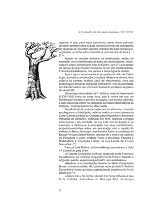 A Formação da Literatura Angolana (1851-1950)



ciganos, vi que, para maior petulância, esses falsos patriotas
dividiam, também entre si duas resmas enormes de exemplares
do opúsculo ali, aos olhos atónitos de todos! De tudo concluí que,
enganado, eu tinha sido conduzido a uma barraca de feira (…)
(26)».
       Apesar do carácter anónimo da colaboração, existe um
exemplar com a identificação de todos os colaboradores, feita e,
nalguns casos, anotada por Júlio de Castro Lopo (27), que apesar
de oposta ao que Paixão Franco diz de um dos colaboradores,
Francisco Castelbranco, nos parece a única digna de crédito.
       Aqui e agora, importa reter as propostas de Júlio de Castro
Lopo: a primeira contribuição, intitulada «Solemnia Verba», é da
autoria do cónego António José do Nascimento, uma das
personagens africanas dignas de ombrearem, com as apontadas
por Júlio de Castro Lopo, como as cimeiras do jornalismo angolano
do século XIX.
       O prestígio nacionalista do P.e António José do Nascimento
(1838-1902) vinha de longa data, pois é contra ele que um
Governador-Geral fez a primeira acusação, «por escritos odiendos
e subversivos da ordem, no sentido da sonhada independência da
Colónia», no jornal luandense «Mercantil».
       Beneficiando de uma educação rara em africanos, cumprida
em Angola e na Metrópole, onde se deslocou como bolseiro do
Cofre Central da Bula da Cruzada para frequentar o Seminário
Patriarcal de Santarém, ordenado em 1814, regressa a Angola
onde exerce o seu combate, de que o da Voz de Angola é um
exemplo, e dedica-se à educação dos seus conterrâneos,
proporcionando-lhes aulas, em associação com o capitão do
exército do Reino, Domingos José Ferreira Júnior, e o professor da
Escola Principal Sales Ferreira, oferecendo o ensino de cadeiras
de Português e Latim, História Pátria e Universal, Filosofia e
Matemática e Educação Física, na sua Escola de Ensino
Secundário (28).
       Pascoal José Martins, de Icolo e Bengo, escreve sob o título
«À Contra Lei, pela Grei»:
       «A Gazeta Civilizadora d’África» responde ainda Francisco
Castelbranco, ao contrário do que diz Paixão Franco, datando o
artigo de Luanda, segundo o que Castro Lopo estabeleceu.
       «Réplica» é a contribuição literária de Mário Castanheira
Nunes, da mesma cidade, filho do tantas vezes já citado P.e António
Castanheira Nunes, que educou gerações de angolanos no fim do
século XIX (29).
       «Agora nós» foi como Silvério Ferreira intitulou a sua
forte diatribe, datando-a do Golungo Alto, ao tempo



13
 