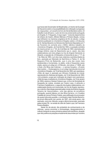 A Formação da Literatura Angolana (1851-1950)



que havia sido Governador de Moçâmedes; um trecho de Duvergier
de Hauranne sobre a insusceptibilidade de civilização e progresso
da «raça preta»; um excerto do livro de Sá da Bandeira sobre «O
trabalho rural africano»; outro do livro do comerciante português
em Angola, A. F. Nogueira, A raça negra ¯ incluindo depoimentos
de Urbano de Castro, Alfredo Mântua e Pinheiro Bayão, nomes
que brilharam na imprensa angolana do fim do século; o artigo
anónimo publicado no «Comércio d’Angola» sobre o «O discurso
do Sr. Dantas Baracho na Câmara dos Senhores Deputados em 7
de Fevereiro do corrente ano» (1893); idêntico trabalho do
«Comércio d’Angola», de 5 de Abril de 1893, e a posição contrária
do mesmo jornal, no n.º 35, de 4 de Maio de 1893, assinada pelo
cónego António José do Nascimento que é, assim, dos dois
colaboradores com dois artigos na Voz de Angola Clamando no
Deserto; a reacção de «O Desastre» é transcrita do seu n.º 17, de
7 de Maio de 1893, num dos mais violentos e sentidos libelos do
livro, assinada por Mamede de Sant’Anna e Palma; E. de Sá
Nogueira Pinto de Balsemão, que é uma das vozes mais
esclarecidas e humanistas, no pleito, onde é frequentes vezes
citado, assina um artigo em «O Século», de Lisboa, n.º 3908, sob
o título «Os filhos das Colónias — o serviço forçado»; «O preto
não é pobre — Esclavagismo» é um artigo reproduzido do jornal
«Comércio d’Angola», de 15 de Novembro de 1893, sem assinatura;
«Ódio de raça» é assinado por Africano Ocidental do Litoral,
reproduzido do «Notícias de Angola», de 12 de Dezembro de 1893;
«Um protesto» surge sem indicação de origem nem assinatura;
«Ódio de raça» é extraído do «Comércio d’Angola», de 10 de Janeiro
de 1894 e assina-o Garipar Caisson que, no livro da Sociedade de
Geografia de Lisboa, anotado por Castro Lopo, é atribuído a
Francisco Castelbranco, o segundo dos duplos colaboradores, em
colaboração directa e em transcrição, da Voz de Angola; reproduz-
se a nota de «Necrologia assinada pelas iniciais de António Augusto
Teixeira de Vasconcellos», uma das glórias do jornalismo
português, quando faleceu um dos filhos da terra, o sr. Eusébio
Castella de Lemos Pinheiro Falcão, para edificação do provocador
de quase toda esta questão, o comissário régio Dantas Baracho;
do jornal «Mercantil» de Luanda, de 1887, vem ainda apoio, não
assinado, como de «Século» surge a última transcrição, assinada
pelas iniciais P.B., na versão de Júlio de Castro Lopo, de Francisco
Pereira Batalha.
      Neste fim de século, tão embebido de conhecimento e de
ciências, vamos encontrar a Antropologia, designadamente a
cultural, tentando os seus primeiros passos pré-científicos, situação
que não justifica as posições erradamente assumidas por homens



15
 
