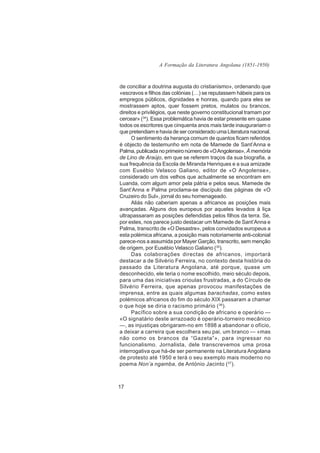 A Formação da Literatura Angolana (1851-1950)



de conciliar a doutrina augusta do cristianismo», ordenando que
«escravos e filhos das colónias (…) se reputassem hábeis para os
empregos públicos, dignidades e honras, quando para eles se
mostrassem aptos, quer fossem pretos, mulatos ou brancos,
direitos e privilégios, que neste governo constitucional tramam por
cercear» (34). Essa problemática havia de estar presente em quase
todos os escritores que cinquenta anos mais tarde inaugurariam o
que pretendiam e havia de ser considerado uma Literatura nacional.
      O sentimento da herança comum de quantos ficam referidos
é objecto de testemunho em nota de Mamede de Sant’Anna e
Palma, publicada no primeiro número de «O Angolense», À memória
de Lino de Araújo, em que se referem traços da sua biografia, a
sua frequência da Escola de Miranda Henriques e a sua amizade
com Eusébio Velasco Galiano, editor de «O Angolense»,
considerado um dos velhos que actualmente se encontram em
Luanda, com algum amor pela pátria e pelos seus. Mamede de
Sant’Anna e Palma proclama-se discípulo das páginas de «O
Cruzeiro do Sul», jornal do seu homenageado.
      Aliás não caberiam apenas a africanos as posições mais
avançadas. Alguns dos europeus por aqueles levados à liça
ultrapassaram as posições defendidas pelos filhos da terra. Se,
por estes, nos parece justo destacar um Mamede de Sant’Anna e
Palma, transcrito de «O Desastre», pelos convidados europeus a
esta polémica africana, a posição mais notoriamente anti-colonial
parece-nos a assumida por Mayer Garção, transcrito, sem menção
de origem, por Eusébio Velasco Galiano (35).
      Das colaborações directas de africanos, importará
destacar a de Silvério Ferreira, no contexto desta história do
passado da Literatura Angolana, até porque, quase um
desconhecido, ele teria o nome escolhido, meio século depois,
para uma das iniciativas crioulas frustradas, a do Círculo de
Silvério Ferreira, que apenas provocou manifestações de
imprensa, entre as quais algumas barachadas, como estes
polémicos africanos do fim do século XIX passaram a chamar
o que hoje se diria o racismo primário ( 36).
      Pacífico sobre a sua condição de africano e operário —
«O signatário deste arrazoado é operário-torneiro mecânico
—, as injustiças obrigaram-no em 1898 a abandonar o ofício,
a deixar a carreira que escolhera seu pai, um branco — «mas
não como os brancos da “Gazeta”», para ingressar no
funcionalismo. Jornalista, dele transcrevemos uma prosa
interrogativa que há-de ser permanente na Literatura Angolana
de protesto até 1950 e terá o seu exemplo mais moderno no
poema Non’a ngamba, de António Jacinto (37).



17
 
