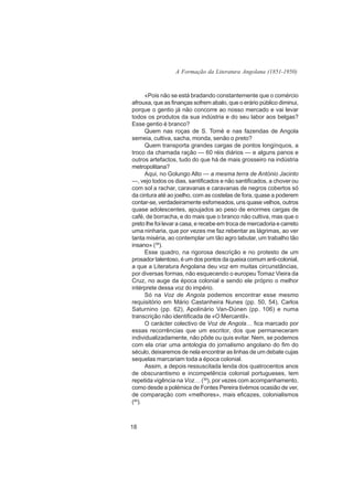 A Formação da Literatura Angolana (1851-1950)



      «Pois não se está bradando constantemente que o comércio
afrouxa, que as finanças sofrem abalo, que o erário público diminui,
porque o gentio já não concorre ao nosso mercado e vai levar
todos os produtos da sua indústria e do seu labor aos belgas?
Esse gentio é branco?
      Quem nas roças de S. Tomé e nas fazendas de Angola
semeia, cultiva, sacha, monda, senão o preto?
      Quem transporta grandes cargas de pontos longínquos, a
troco da chamada ração — 60 réis diários — e alguns panos e
outros artefactos, tudo do que há de mais grosseiro na indústria
metropolitana?
      Aqui, no Golungo Alto — a mesma terra de António Jacinto
—, vejo todos os dias, santificados e não santificados, a chover ou
com sol a rachar, caravanas e caravanas de negros cobertos só
da cintura até ao joelho, com as costelas de fora, quase a poderem
contar-se, verdadeiramente esfomeados, uns quase velhos, outros
quase adolescentes, ajoujados ao peso de enormes cargas de
café, de borracha, e do mais que o branco não cultiva, mas que o
preto lhe foi levar a casa, e recebe em troca de mercadoria e carreto
uma ninharia, que por vezes me faz rebentar as lágrimas, ao ver
tanta miséria, ao contemplar um tão agro labutar, um trabalho tão
insano» (38).
      Esse quadro, na rigorosa descrição e no protesto de um
prosador talentoso, é um dos pontos da queixa comum anti-colonial,
a que a Literatura Angolana deu voz em muitas circunstâncias,
por diversas formas, não esquecendo o europeu Tomaz Vieira da
Cruz, no auge da época colonial e sendo ele próprio o melhor
intérprete dessa voz do império.
      Só na Voz de Angola podemos encontrar esse mesmo
requisitório em Mário Castanheira Nunes (pp. 50, 54), Carlos
Saturnino (pp. 62), Apolinário Van-Dúnen (pp. 106) e numa
transcrição não identificada de «O Mercantil».
      O carácter colectivo de Voz de Angola… fica marcado por
essas recorrências que um escritor, dos que permaneceram
individualizadamente, não pôde ou quis evitar. Nem, se podemos
com ela criar uma antologia do jornalismo angolano do fim do
século, deixaremos de nela encontrar as linhas de um debate cujas
sequelas marcariam toda a época colonial.
      Assim, a depois ressuscitada lenda dos quatrocentos anos
de obscurantismo e incompetência colonial portugueses, tem
repetida vigência na Voz… (39), por vezes com acompanhamento,
como desde a polémica de Fontes Pereira tivémos ocasião de ver,
de comparação com «melhores», mais eficazes, colonialismos
(40).



18
 