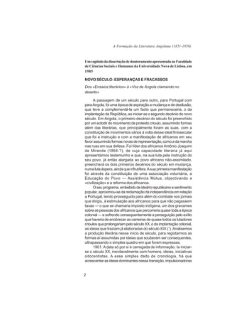 A Formação da Literatura Angolana (1851-1950)



Um capítulo da dissertação de doutoramento apresentada na Faculdade
de Ciências Sociais e Humanas da Universidade Nova de Lisboa, em
1985

NOVO SÉCULO: ESPERANÇAS E FRACASSOS
Dos «Ensaios literários» à «Voz de Angola clamando no
deserto»

      A passagem de um século para outro, para Portugal com
para Angola, foi uma época de aspiração a mudança e de desilusão,
que teve a complementá-la um facto que permaneceria, o da
implantação da República, ao iniciar-se o segundo decénio do novo
século. Em Angola, o primeiro decénio do século foi preenchido
por um eclodir do movimento de protesto crioulo, assumindo formas
além das literárias, que principalmente foram as suas, com a
constituição de movimentos vários à volta desse ideal finissecular
que foi a instrução e com a manifestação de africanos em seu
favor assumindo formas novas de representação, como a da marcha
nas ruas em sua defesa. Foi líder dos africanos António Joaquim
de Miranda (1864-?), de cuja capacidade literária já aqui
apresentámos testemunho e que, na sua luta pela instrução do
seu povo, já então alargada ao povo africano não-assimilado,
preencherá os dois primeiros decénios do século em mudança,
numa luta áspera, ainda que infrutífera. A sua primeira manifestação
foi através da constituição de uma associação voluntária, a
Educação do Povo — Assistência Mútua, objectivando a
«civilização» e a reforma dos africanos.
      O seu programa, embebido de ideário republicano e sentimento
popular, aproximou-se da reclamação da independência em relação
a Portugal, tendo prosseguido para além do combate nos jornais
que dirigiu, à estimulação aos africanos para que não pagassem
taxas — o que se chamaria imposto indígena, um dos gravames
sobre as pessoas dos africanos que percorreria quase toda a época
colonial — e sofrendo consequentemente a perseguição pelo exílio
que haveria de enobrecer as carreiras de quase todos os lutadores
crioulos que prolongariam pelo século XX, o da implantação colonial,
as ideias que traziam já elaboradas do século XIX (1). Analisemos
a produção literária nesse início de século, para registarmos as
formas aí assumidas por ideias que souberam ser consequentes,
ultrapassando o simples quadro em que foram expressas.
      1901. A data só por si é carregada de informação. Ia iniciar-
se o século XX, inevitavelmente com homens, ideias, iniciativas
oitocentistas. A esse simples dado de cronologia, há que
acrescentar as ideias dominantes nessa transição, impulsionadoras


2
 