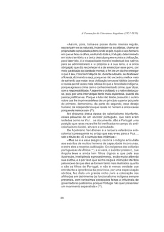 A Formação da Literatura Angolana (1851-1950)



      «Assim, pois, toma-se posse duma imensa região,
escravizam-se os naturais, incendeiam-se as aldeias, chama-se
propriedade conquistada à terra onde se pôs os pés e aos homens
em que se fixou os olhos, usufruindo toda a produção, determinando
em todo o território, e a única desculpa que encontra a civilização,
para fazer isto, é a incapacidade moral e intelectual dos nativos
para se administrarem a si próprios e à sua terra, e a única
obrigação que diz reconhecer é a de emancipar esse povo, por
meio da difusão da claridade mental, a fim de um dia lhe entregar
o que é seu. Pois bem! depois de, durante séculos, se desbravar
a floresta, dizimando a raça, porque se não encontrou melhor meio
de salvar do que matar, essa civilização tomou os hábitos do sertão
e revela-se mil vezes mais odiosa do que a ferocidade indígena,
porque agrava o crime com o conhecimento do crime, quer dizer,
com a responsabilidade. A luta entre o civilizado e o nativo deslocou-
se, pois, por uma intervenção tanto mais espantosa, quanto ela
parece justificar-se. Porque a luta não tendo possuído o cunho
nobre que lhe imprime a defesa de um princípio superior por parte
do primeiro, demonstrou, da parte do segundo, esse desejo
humano da independência que revela no homem a única causa
porque ele merece ser» (43),
      No discurso desta época de colonialismo triunfante,
essas palavras de um escritor português, que nem eram
isoladas como na Voz… se documenta, dão a Portugal urna
posição que raras vezes lhe foi verificada no campo do anti-
colonialismo lúcido, sincero e arroubado.
      De Apolinário Van-Dúnen é a terceira referência anti-
colonial consequente no artigo que escreveu para a Voz…,
sob o título de «É o cúmulo das infâmias»:
      «Mas se é a esse (negro), recorra o indigno articulista
aos escritos de muitos homens de capacidade inconcussa,
e entre eles a recente publicação: Os indígenas das colónias
portuguesas de África ( 44), e aí verá, o escritor protervo, que
Angola teve e ainda tem filhos dignos e que pela sua
ilustração, inteligência e procedimento, estão muito além da
sua estofa, e é por isso que se lhe nega a instrução literária
pelo receio de que eles se tornem tanto mais ilustrados quanto
o são os filhos de Portugal, e não é menos verdade que
entretanto a ignorância da província, por uma especulação
sórdida, faz disto um grande nicho para a colocação dos
afilhados em detrimento do funcionalismo indígena sempre
preterido, com raríssimas excepções feitas à influência de
governadores justiceiros, porque Portugal não quer presenciar
um movimento separatista» ( 45).



20
 