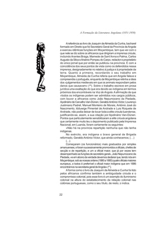 A Formação da Literatura Angolana (1851-1950)



      A referência ao livro de Joaquim de Almeida da Cunha, bacharel
formado em Direito que foi Secretário Geral da Província de Angola
e exerceu idênticas funções em Moçambique, tem que ver com o
que nele se diz sobre os africanos que dirigiram a imprensa crioula,
incluindo Arantes Braga, Mamede de Sant’Anna e Palma, Carlos
Augusto da Silva e Arsénio Pompeu do Carpo, redactor e proprietário
do único jornal que por então se publicou na província. E com a
coincidência dos seus pontos de vista como os defendidos nessa
imprensa, designadamente no relativo à justiça e à propriedade da
terra. Quanto à primeira, recordando o seu trabalho em
Moçambique, Almeida da Cunha referia que em Angola falava e
compreendia o português, enquanto de Moçambique retinha a ideia
dos «julgamentos medievais em que os animais respondiam pelos
danos que causavam» (46). Sobre o trabalho escreve em prosa
jurídica uma exaltação do que era devido ao indígena em termos
próximos dos encontráveis na Voz de Angola. A afirmação de que
«todos os indígenas podem ser admitidos nos cargos públicos,
com louvor a africanos como João Nepumoceno da Piedade,
Apolinário de Carvalho Van-Dúnen, Geraldo António Victor, Lourenço
Justiniano Padrel, Manuel Monteiro de Morais, António José do
Nascimento, ldduwige Pimentel de Andrade e Luis Roquete de
Andrade, não podia deixar de tocar toda a elite crioula luandense,
justificando-se, assim, a sua citação por Apolinário Van-Dúnen.
Pontos que particularmente sensibilizaram a elite crioula angolana
que certamente muito leu o depoimento publicado pela Imprensa
Nacional, em Luanda, foram certamente os seguintes:
      «Não há na província repartição nenhuma que não tenha
indígenas.
      No exército, era indígena o bravo general de Brigada
reformado, Geraldo António Victor, que ainda conhecemos; (…)
      (…)
      Começaram (os funcionários) mais graduados por simples
amanuenses, e foram sucessivamente promovidos a oficiais, chefes de
secção e de repartição, e um a oficial maior, que já por vezes tem
desempenhado as funções de secretário geral», João Nepumoceno da
Piedade, «e em abono da verdade devemos declarar que, tendo nós em
Moçambique, sob as nossas ordens (1880 a 1885) quatro oficiais maiores
europeus, a todos é preferível o oficial maior indígena que em 1886
encontrámos na secretaria geral de Angola» (47).
      A forma como o livro de Joaquim de Almeida e Cunha foi lido
pelos africanos confirma também a ambiguidade crioula e o
compromisso colonial, pois esse livro é um exemplo do iluminismo
colonial na altura do estabelecimento da relação colonial nas
colónias portuguesas, como o seu título, de resto, o indica.



22
 