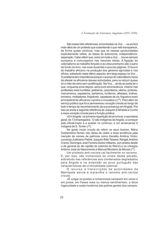 A Formação da Literatura Angolana (1851-1950)



      São essas três referências, encontradas na Voz…, os pontos
mais altos de um protesto que subentende o que nela transparece,
de forma quase contínua, mas que só nessas oportunidades
explicitamente refere, as ideias de autonomia, independência,
separação. Cabe referir que, como em toda a Voz…, houve sempre
europeus a comungarem nas mesmas ideias. A ligação do
colonialismo ao trabalho forçado e ao obscurantismo são o pano
de fundo do livro, nas suas duzentas e poucas páginas. O louvor
do trabalho africano na produção dos géneros agrícolas e nos
ofícios, sobretudo neste último aspecto, tem largo espaço na Voz…
O problema tem importância porque o avanço do colonialismo havia
de afastar os africanos dessas actividades, para os reduzir quase
só a mão-de-obra sem qualificação. Na Voz… ainda se podia ler o
que, cinquenta anos depois, seria pura reminiscência, mesmo nas
profissões mais humildes: pedreiros, carpinteiros, oleiros, pintores,
marceneiros, sapateiros, barbeiros, funileiros, alfaiates, trolhas,
torneiros, moldadores, forjadores, capatazes de via, fogueiros eram
principalmente africanos («pretos e cruzados») (48). Para além do
serviço público que foi e permaneceu vocação crioula ao longo de
todo o tempo de reconhecimento da sua presença em Angola. Por
isso se anota a seguinte referência de Joaquim d’Almeida e Cunha
a essa vocação crioula para a função pública:
      «Em Angola, na primeira repartição da província, a secretaria
geral, de 13 empregados, 12 são indígenas de Angola, a começar
pelo oficial-maior e a acabar no contínuo, e um amanuense é
indígena de S. Tomé» (49).
      No gosto muito crioulo de referir os seus ilustres, Mário
Castanheira Nunes não deixa de ceder a essa tendência pela
menção de nomes de patrícios como Geraldo António Victor,
Lourenço Justiniano Padrel, Joaquim Brito Teixeira, Rangel, António
Cravid, Domingos José Ferreira (todos militares, com postos desde
o de general ao de capitão do exército do Reino) e os cónegos
António José do Nascimento e Manuel Monteiro de Morais (50).
      Um protesto anti-racista cai facilmente no racismo.
E, por isso, são numerosos os sinais desse pecado,
sobretudo nas referências aos condenados degredados
para Angola e na extensão ao povo português das
características da criminalidade colonial.
      O recurso a transcrições de autoridades da
Metrópole servia à maravilha o racismo anti-racista
crioulo.
      «É vulgar os poetas e romancistas cantarem em verso e
em prosa, em frases mais ou menos sentimentais, a doce
ingenuidade e casta inocência das pobres gentes dos campos.



23
 
