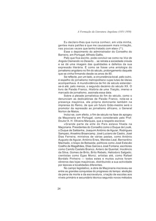 A Formação da Literatura Angolana (1851-1950)



     Eu declaro-lhes que nunca conheci, em vida minha,
gentes mais patifes e que me causassem mais irritação,
nas poucas vezes que tenho tratado com elas» ( 51).
     Esse o depoimento do administrador do Conselho do
Barreiro, em Portugal, Alfredo Gallis.
     Pelo que fica escrito, pode concluir-se como na Voz de
Angola Clamando no Deserto… se retrata a sociedade crioula
e se dá uma imagem das qualidades e defeitos da sua
expressão literária. É como se fosse uma antologia do
jornalismo angolano no fim do século, prolongamento daquele
que se vinha firmando desde os anos de 80.
     Se reflecte, por um lado, a circunstância local, pelo outro,
é espelho do jornalismo metropolitano cujas lutas de ideias
acompanhava. A mundividência de fim de século estender-
se-á até, pelo menos, o segundo decénio do século XX. O
livro de Paixão Franco, História de uma Traição, imerso e
marcado de jornalismo, assinala essa data.
     Sobre a pleiade jornalística do fim do século, como o
denunciam as dedicatórias de Paixão Franco, nota-se a
presença maçónica, ela própria dominante também na
imprensa do Reino, de que um futuro Grão-mestre será o
promotor da repressão ao jornalismo africano, o General
Norton de Matos.
     Inclui-se, com efeito, o fim de século na fase de apogeu
da Maçonaria em Portugal, como considerado pelo Prof.
Doutor A. H. Oliveira Marques, que a respeito escreve:
     «Grande parte da elite do País estava filiada na
Maçonaria. Presidentes do Conselho como o Duque de Loulé,
o Duque de Saldanha, Joaquim António de Aguiar, Rodrigues
Sampaio, Anselmo Braancamp. José Luciano de Castro, José
Dias Ferreira; ministros de várias pastas, como António
Augusto de Aguiar, António Enes, Mendes Leal, Bernardino
Machado, o bispo de Betsaida; políticos como José Estevão
Coelho de Magalhães, Elias Garcia e José Fontana; escritores
como Camilo Castelo Branco, Antero de Quental, Inocêncio
da Silva, Gomes de Brito, Brito Rebelo, Heliodoro Salgado;
cientistas como Egas Moniz; artistas até, como Rafael
Bordalo Pinheiro — todos estes e muitos outros foram
obreiros das lojas maçónicas, distribuindo a sua actividade
por épocas e localidades diferentes.
     No campo legislativo, a obra de Maçonaria inscreveu-se
entre as grandes conquistas do progresso do tempo: abolição
da pena de morte e da escravatura, criação de escolas aos
níveis primário e secundário técnico segundo novos métodos



24
 