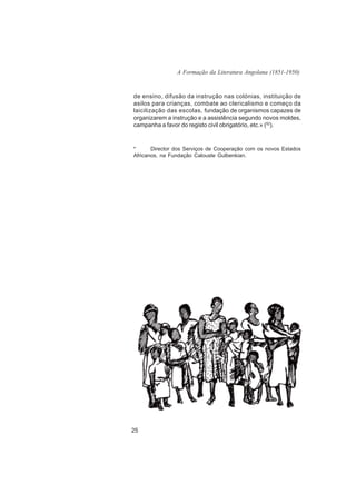 A Formação da Literatura Angolana (1851-1950)



de ensino, difusão da instrução nas colónias, instituição de
asilos para crianças, combate ao clericalismo e começo da
laicilização das escolas, fundação de organismos capazes de
organizarem a instrução e a assistência segundo novos moldes,
campanha a favor do registo civil obrigatório, etc.» (52).


*      Director dos Serviços de Cooperação com os novos Estados
Africanos, na Fundação Calouste Gulbenkian.




25
 