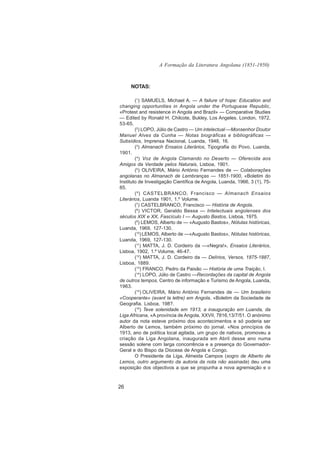 A Formação da Literatura Angolana (1851-1950)



     NOTAS:

        (1) SAMUELS, Michael A. — A failure of hope: Education and
changing opportunities in Angola under the Portuguese Republic,
«Protest and resistence in Angola and Brazil» — Comparative Studies
— Edited by Ronald H. Chilcote, Bukley, Los Angeles. London, 1972,
53-65.
        (2) LOPO, Júlio de Castro — Um intelectual —Monsenhor Doutor
Manuel Alves da Cunha — Notas biográficas e bibliográficas —
Subsídios, Imprensa Nacional, Luanda, 1948, 16.
        (3) Almanach Ensaios Literários, Tipografia do Povo, Luanda,
1901.
        (4) Voz de Angola Clamando no Deserto — Oferecida aos
Amigos da Verdade pelos Naturais, Lisboa, 1901.
        (5) OLIVEIRA, Mário António Fernandes de — Colaborações
angolanas no Almanach de Lembranças — 1851-1900, «Boletim do
Instituto de Investigação Científica de Angola, Luanda, 1966, 3 (1), 75-
85.
        ( 6 ) CASTELBRANCO, Francisco — Almanach Ensaios
Literários, Luanda 1901, 1.º Volume.
        (7) CASTELBRANCO, Francisco — História de Angola.
        (8) VICTOR, Geraldo Bessa — Intelectuais angolenses dos
séculos XIX e XX, Fascículo I — Augusto Bastos, Lisboa, 1975.
        (9) LEMOS, Alberto de — «Augusto Bastos», Nótulas históricas,
Luanda, 1969, 127-130.
        (10) LEMOS, Alberto de —«Augusto Bastos», Nótulas históricas,
Luanda, 1969, 127-130.
        (11) MATTA, J. D. Cordeiro da —«Negra!», Ensaios Literários,
Lisboa, 1902, 1.º Volume, 46-47.
        (12) MATTA, J. D. Cordeiro da — Delírios, Versos, 1875-1887,
Lisboa, 1889.
        (13) FRANCO, Pedro da Paixão — História de uma Traição, I.
        (14) LOPO, Júlio de Castro —Recordações da capital de Angola
de outros tempos, Centro de informação e Turismo de Angola, Luanda,
1963.
        (15) OLIVEIRA, Mário António Fernandes de — Um brasileiro
«Cooperante» (avant la lettre) em Angola, «Boletim da Sociedade de
Geografia. Lisboa, 198?.
        (16) Teve solenidade em 1913, a inauguração em Luanda, da
Liga Africana, «A província de Angola, XXVII, 7816,13/7/51. O anónimo
autor da nota esteve próximo dos acontecimentos e só poderia ser
Alberto de Lemos, também próximo do jornal. «Nos princípios de
1913, ano de política local agitada, um grupo de nativos, promoveu a
criação da Liga Angolana, inaugurada em Abril desse ano numa
sessão solene com larga concorrência e a presença do Governador-
Geral e do Bispo da Diocese de Angola e Congo.
        O Presidente da Liga, Almeida Campos (sogro de Alberto de
Lemos, outro argumento da autoria da nota não assinada) deu uma
exposição dos objectivos a que se propunha a nova agremiação e o



26
 