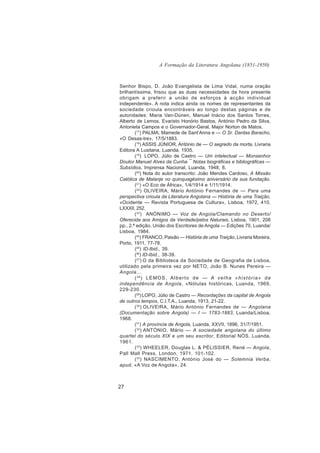 A Formação da Literatura Angolana (1851-1950)


Senhor Bispo, D. João Evangelista de Lima Vidal, numa oração
brilhantíssima, frisou que as duas necessidades da hora presente
obrigam a preferir a união de esforços à acção individual
independente». A nota indica ainda os nomes de representantes da
sociedade crioula encontráveis ao longo destas páginas e de
autoridades: Maria Van-Dúnen, Manuel Inácio dos Santos Torres,
Alberto de Lemos, Evaristo Honório Bastos, António Pedro da Silva,
Antonieta Campos e o Governador-Geral, Major Norton de Matos.
        (17) PALMA, Mamede de Sant’Anna e — O Sr. Dantas Baracho,
«O Desas-tre», 17/5/1883.
        (18) ASSIS JÚNIOR, António de — O segredo da morta, Livraria
Editora A Lusitana, Luanda, 1935.
        (19) LOPO, Júlio de Castro — Um intelectual — Monsenhor
Doutor Manuel Alves da Cunha ¯ Notas biográficas e bibliográficas —
Subsídios, Imprensa Nacional, Luanda, 1948, 8.
        (20) Nota do autor transcrito: João Mendes Cardoso, A Missão
Católica de Malanje no quinquagésimo aniversário da sua fundação.
        (21) «O Eco de África», 1/4/1914 e 1/11/1914.
        (22) OLIVEIRA, Mário António Fernandes de — Para uma
perspectiva crioula da Literatura Angolana — História de uma Traição,
«Ocidente — Revista Portuguesa de Cultura», Lisboa, 1972, 410,
LXXXII, 252.
        ( 23) ANÓNIMO — Voz de Angola/Clamando no Deserto/
Oferecida aos Amigos da Verdade/pelos Naturais, Lisboa, 1901, 208
pp., 2.ª edição, União dos Escritores de Angola — Edições 70, Luanda/
Lisboa, 1984.
        (24) FRANCO, Paixão — História de uma Traição, Livraria Moreira,
Porto, 1911, 77-78.
        (25) ID-Ibid., 39.
        (26) ID-Ibid., 38-39.
        ( 27) O da Biblioteca da Sociedade de Geografia de Lisboa,
utilizado pela primeira vez por NETO, João B. Nunes Pereira —
Angola…
        ( 28) L E M O S , A l b e r t o d e — A v e l h a « h i s t ó r i a » d a
independência de Angola, «Nótulas históricas, Luanda, 1969,
229-230.
        (29) LOPO, Júlio de Castro — Recordações da capital de Angola
de outros tempos, C.I.T.A., Luanda, 1913, 21-22.
        ( 30) OLIVEIRA, Mário António Fernandes de — Angolana
(Documentação sobre Angola) — I — 1783-1883, Luanda/Lisboa,
1968.
        (31) A província de Angola, Luanda, XXVII, 1896, 31/7/1951.
        ( 32) ANTÓNIO, Mário — A sociedade angolana do último
quartel do século XIX e um seu escritor, Editorial NÓS, Luanda,
1961.
        ( 33) WHEELER, Douglas L. & PÉLISSIER, René — Angola,
Pall Mall Press, London, 1971, 101-102.
        ( 34) NASCIMENTO, António José do — Solemnia Verba,
apud, «A Voz de Angola», 24.



27
 