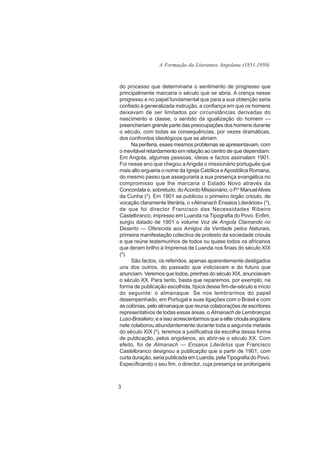 A Formação da Literatura Angolana (1851-1950)



do processo que determinaria o sentimento de progresso que
principalmente marcaria o século que se abria. A crença nesse
progresso e no papel fundamental que para a sua obtenção seria
confiado à generalizada instrução, a confiança em que os homens
deixavam de ser limitados por circunstâncias derivadas do
nascimento e classe, o sentido da igualização do homem —
preencheriam grande parte das preocupações dos homens durante
o século, com todas as consequências, por vezes dramáticas,
dos confrontos ideológicos que se abriam.
     Na periferia, esses mesmos problemas se apresentavam, com
o inevitável retardamento em relação ao centro de que dependiam.
Em Angola, algumas pessoas, ideias e factos assinalam 1901.
Foi nesse ano que chegou a Angola o missionário português que
mais alto ergueria o nome da Igreja Católica e Apostólica Romana,
do mesmo passo que asseguraria a sua presença evangélica no
compromisso que lhe marcaria o Estado Novo através da
Concordata e, sobretudo, do Acordo Missionário, o P.e Manuel Alves
da Cunha (2). Em 1901 se publicou o primeiro órgão crioulo, de
vocação claramente literária, o «Almanach Ensaios Literários» (3),
de que foi director Francisco das Necessidades Ribeiro
Castelbranco, impresso em Luanda na Tipografia do Povo. Enfim,
surgiu datado de 1901 o volume Voz de Angola Clamando no
Deserto — Oferecida aos Amigos da Verdade pelos Naturais,
primeira manifestação colectiva de protesto da sociedade crioula
e que reúne testemunhos de todos ou quase todos os africanos
que deram brilho à Imprensa de Luanda nos finais do século XIX
(4).
     São factos, os referidos, apenas aparentemente desligados
uns dos outros, do passado que indiciavam e do futuro que
anunciam. Veremos que todos, prenhes do século XIX, anunciavam
o século XX. Para tanto, basta que reparemos, por exemplo, na
forma de publicação escolhida, típica desse fim-de-século e início
do seguinte: o almanaque. Se nos lembrarmos do papel
desempenhado, em Portugal e suas ligações com o Brasil e com
as colónias, pelo almanaque que reunia colaborações de escritores
representativos de todas essas áreas, o Almanach de Lembranças
Luso-Brasileiro, e a isso acrescentarmos que a elite crioula angolana
nele colaborou abundantemente durante toda a segunda metade
do século XIX (5), teremos a justificativa da escolha dessa forma
de publicação, pelos angolanos, ao abrir-se o século XX. Com
efeito, foi de Almanach — Ensaios Literários que Francisco
Castelbranco designou a publicação que a partir de 1901, com
curta duração, seria publicada em Luanda, pela Tipografia do Povo.
Especificando o seu fim, o director, cuja presença se prolongaria



3
 
