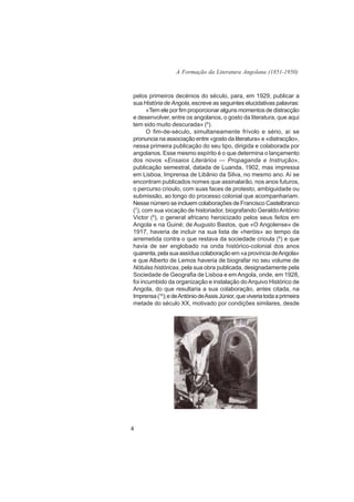 A Formação da Literatura Angolana (1851-1950)



pelos primeiros decénios do século, para, em 1929, publicar a
sua História de Angola, escreve as seguintes elucidativas palavras:
      «Tem ele por fim proporcionar alguns momentos de distracção
e desenvolver, entre os angolanos, o gosto da literatura, que aqui
tem sido muito descurada» (6).
      O fim-de-século, simultaneamente frívolo e sério, aí se
pronuncia na associação entre «gosto da literatura» e «distracção»,
nessa primeira publicação do seu tipo, dirigida e colaborada por
angolanos. Esse mesmo espírito é o que determina o lançamento
dos novos «Ensaios Literários — Propaganda e Instrução»,
publicação semestral, datada de Luanda, 1902, mas impressa
em Lisboa, Imprensa de Libânio da Silva, no mesmo ano. Aí se
encontram publicados nomes que assinalarão, nos anos futuros,
o percurso crioulo, com suas faces de protesto, ambiguidade ou
submissão, ao longo do processo colonial que acompanhariam.
Nesse número se incluem colaborações de Francisco Castelbranco
(7), com sua vocação de historiador, biografando Geraldo António
Victor (8), o general africano heroicizado pelos seus feitos em
Angola e na Guiné; de Augusto Bastos, que «O Angolense» de
1917, haveria de incluir na sua lista de «heróis» ao tempo da
arremetida contra o que restava da sociedade crioula (9) e que
havia de ser englobado na onda histórico-colonial dos anos
quarenta, pela sua assídua colaboração em «a província de Angola»
e que Alberto de Lemos haveria de biografar no seu volume de
Nótulas históricas, pela sua obra publicada, designadamente pela
Sociedade de Geografia de Lisboa e em Angola, onde, em 1928,
foi incumbido da organização e instalação do Arquivo Histórico de
Angola, do que resultaria a sua colaboração, antes citada, na
Imprensa (10); e de António de Assis Júnior, que viveria toda a primeira
metade do século XX, motivado por condições similares, desde




4
 