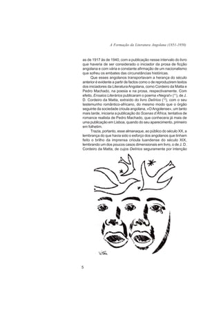 A Formação da Literatura Angolana (1851-1950)



as de 1917 às de 1940, com a publicação nesse intervalo do livro
que haveria de ser considerado o iniciador da prosa de ficção
angolana e com vária e constante afirmação de um nacionalismo
que sofreu os embates das circunstâncias históricas.
     Que esses angolanos transportavam a herança do século
anterior é evidente a partir de factos como o de reproduzirem textos
dos iniciadores da Literatura Angolana, como Cordeiro da Matta e
Pedro Machado, na poesia e na prosa, respectivamente. Com
efeito, Ensaios Literários publicaram o poema «Negra!» (11), de J.
D. Cordeiro da Matta, extraído do livro Delírios (12), com o seu
testemunho romântico-africano, do mesmo modo que o órgão
seguinte da sociedade crioula angolana, «O Angolense», um tanto
mais tarde, iniciaria a publicação do Scenas d’África, tentativa de
romance realista de Pedro Machado, que conhecera já mais de
uma publicação em Lisboa, quando do seu aparecimento, primeiro
em folhetim.
     Trazia, portanto, esse almanaque, ao público do século XX, a
lembrança do que havia sido o esforço dos angolanos que tinham
feito o brilho da imprensa crioula luandense do século XIX,
lembrando um dos poucos casos dimensionais em livro, o de J. D.
Cordeiro da Matta, de cujos Delírios seguramente por intenção




5
 