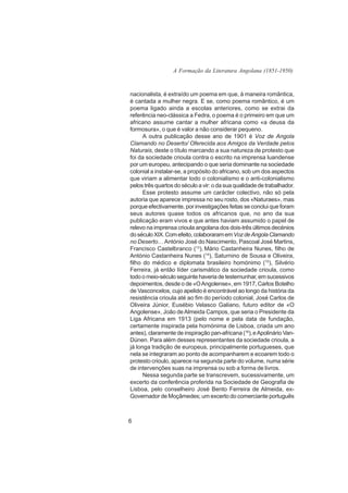A Formação da Literatura Angolana (1851-1950)



nacionalista, é extraído um poema em que, à maneira romântica,
é cantada a mulher negra. E se, como poema romântico, é um
poema ligado ainda a escolas anteriores, como se extrai da
referência neo-clássica a Fedra, o poema é o primeiro em que um
africano assume cantar a mulher africana como «a deusa da
formosura», o que é valor a não considerar pequeno.
      A outra publicação desse ano de 1901 é Voz de Angola
Clamando no Deserto/ Oferecida aos Amigos da Verdade pelos
Naturais, deste o título marcando a sua natureza de protesto que
foi da sociedade crioula contra o escrito na imprensa luandense
por um europeu, antecipando o que seria dominante na sociedade
colonial a instalar-se, a propósito do africano, sob um dos aspectos
que viriam a alimentar todo o colonialismo e o anti-colonialismo
pelos três quartos do século a vir: o da sua qualidade de trabalhador.
      Esse protesto assume um carácter colectivo, não só pela
autoria que aparece impressa no seu rosto, dos «Naturaes», mas
porque efectivamente, por investigações feitas se conclui que foram
seus autores quase todos os africanos que, no ano da sua
publicação eram vivos e que antes haviam assumido o papel de
relevo na imprensa crioula angolana dos dois-três últimos decénios
do século XIX. Com efeito, colaboraram em Voz de Angola Clamando
no Deserto… António José do Nascimento, Pascoal José Martins,
Francisco Castelbranco (13), Mário Castanheira Nunes, filho de
António Castanheira Nunes (14), Saturnino de Sousa e Oliveira,
filho do médico e diplomata brasileiro homónimo (15), Silvério
Ferreira, já então líder carismático da sociedade crioula, como
todo o meio-século seguinte haveria de testemunhar, em sucessivos
depoimentos, desde o de «O Angolense», em 1917, Carlos Botelho
de Vasconcelos, cujo apelido é encontrável ao longo da história da
resistência crioula até ao fim do período colonial, José Carlos de
Oliveira Júnior, Eusébio Velasco Galiano, futuro editor de «O
Angolense», João de Almeida Campos, que seria o Presidente da
Liga Africana em 1913 (pelo nome e pela data de fundação,
certamente inspirada pela homónima de Lisboa, criada um ano
antes), claramente de inspiração pan-africana (16), e Apolinário Van-
Dúnen. Para além desses representantes da sociedade crioula, a
já longa tradição de europeus, principalmente portugueses, que
nela se integraram ao ponto de acompanharem e ecoarem todo o
protesto crioulo, aparece na segunda parte do volume, numa série
de intervenções suas na imprensa ou sob a forma de livros.
      Nessa segunda parte se transcrevem, sucessivamente, um
excerto da conferência proferida na Sociedade de Geografia de
Lisboa, pelo conselheiro José Bento Ferreira de Almeida, ex-
Governador de Moçâmedes; um excerto do comerciante português



6
 
