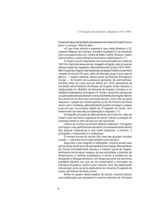 A Formação da Literatura Angolana (1851-1950)



Cortes de Lisboa, lamentando não estivesse vivo José de Fontes Pereira
para o castigar. Mas foi além:
     «O que mais admira e espanta é que nada dissesse o Sr.
Joaquim Matoso da Câmara, também insultado! E na imprensa
nem uma palavra dos srs. Carlos de Melo, Carlos Tavares, Castro
Vasconcelos e outros africanos ilustrados e talentosos!!» (17)
     O terceiro ponto importante com que assinalámos a data de
1901 foi o facto de nesse ano ter chegado a Angola, para aí exercer
intensa acção de magistério, Manuel Alves da Cunha (1872-1947).
Não foi apenas a figura mais destacada da Igreja Católica na primeira
metade do século XX, pois, além do elevado cargo a que nela se
elevou, — vigário capitular, depois geral, da Diocese de Angola e
Congo — foi mestre de sucessivas gerações de seminaristas,
primeiro reitor do Liceu que se abriria em 1919, presidente da
comissão administrativa do Museu de Angola, tendo deixado a
colaboração no «Boletim da Diocese de Angola e Congo» e no
«Boletim eclesiástico de Angola e S. Tomé», sendo-lhe devedores
os que localmente abordariam o tema da História de Angola. Alberto
de Lemos foi um dos seus principais alunos, como não se pode
esquecer o papel que desempenhou junto de António de Assis
Júnior, que o confessa, pela dedicatória que lhe consagra, a seguir
à de seu pai, na primeira edição de O segredo da morta, «em
testemunho da mais alta consideração e respeito» (18).
     O biógrafo principal de Manuel Alves da Cunha foi Júlio de
Castro Lopo que teve a agudeza de assim marcar a posição de
charneira entre os dois séculos por ele assumida:
     «Alves da Cunha era homem liberal e tolerante. O biógrafo
que traçar o seu perfil terá de estudá-lo convenientemente dentro
das épocas respectivas e sob estes aspectos: o homem, o
português, o missionário e o intelectual.
     O homem trouxe do século XIX uma das grandes virtudes
morais: — ele tinha horror pela existência do escravo.
     Seguindo o seu biógrafo e bibliógrafo, importa anotar aqui
que ao longo de 46 anos de permanência em Angola, Manuel Alves
da Cunha principalmente estudou a história geral de Angola,
dedicando ainda algum espaço da sua actividade a estudos de
missionismo e história eclesiástica e ainda a problemas de
etnografia e filologia africanos. Um longo percorrer de caminhos
paralelos àqueles por que se iria desenvolver a formação da
Literatura Angolana, sobre a qual, decerto, teve não dispicienda
intervenção como se vê da dedicatória do romance O segredo da
morta, de António de Assis Júnior.
     Ainda no quadro deste dealbar do século, importa colocar
uma publicação que apresenta a mesma natureza de «Ensaios



8
 