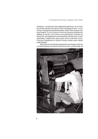 A Formação da Literatura Angolana (1851-1950)



Literários», a revista que mais longamente sobreviveu, de um autor
do primeiro decénio do século, Pedro da Paixão Franco, «Luz e
Crença, Propaganda Literária llustrada» (1902-1903). Apenas com
duas edições, «Luz e Crença» é marco da Literatura Angolana do
dealbar do século, com homens que participaram nas lutas do
século XIX, principalmente a anti-escravista e do século XX, a anti-
colonialista. Colaboraram nela nomes como os de Assis Júnior,
Francisco Castelbranco e Silvério Ferreira, tantas vezes citados
neste trabalho.
     Não pode ser considerado dispiciendo para Angola o facto de
o primeiro decénio do século XX terminar com a proclamação da




9
 
