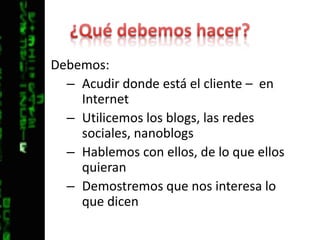 ¿Qué debemos hacer?Debemos:Acudir donde está el cliente –  en Internet Utilicemos los blogs, las redes sociales, nanoblogsHablemos con ellos, de lo que ellos quieranDemostremos que nos interesa lo que dicen