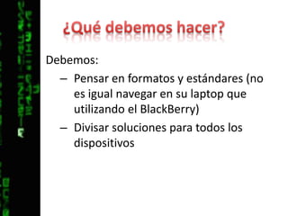 ¿Qué debemos hacer?Debemos:Pensar en formatos y estándares (no es igual navegar en su laptop que utilizando el BlackBerry)Divisar soluciones para todos los dispositivos 