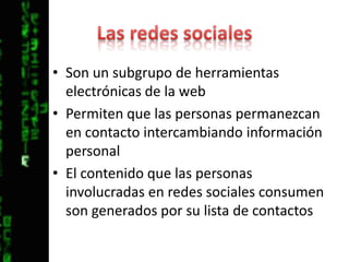 Las redes socialesSon un subgrupo de herramientas electrónicas de la webPermiten que las personas permanezcan en contacto intercambiando información personalEl contenido que las personas involucradas en redes sociales consumen son generados por su lista de contactos