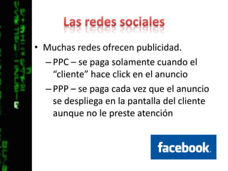 Las redes socialesMuchas redes ofrecen publicidad.PPC – se paga solamente cuando el “cliente” hace click en el anuncioPPP – se paga cada vez que el anuncio se despliega en la pantalla del cliente aunque no le preste atención