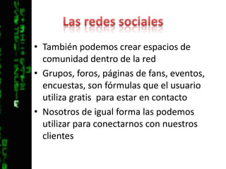 Las redes socialesTambién podemos crear espacios de comunidad dentro de la redGrupos, foros, páginas de fans, eventos, encuestas, son fórmulas que el usuario utiliza gratis  para estar en contactoNosotros de igual forma las podemos utilizar para conectarnos con nuestros clientes