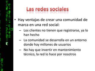 Las redes socialesHay ventajas de crear una comunidad de marca en una red social:Los clientes no tienen que registrarse, ya lo han hechoLa comunidad se desarrolla en un entorno donde hay millones de usuariosNo hay que invertir en mantenimiento técnico, la red lo hace por nosotros