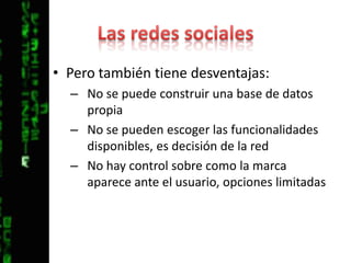 Las redes socialesPero también tiene desventajas:No se puede construir una base de datos propiaNo se pueden escoger las funcionalidades disponibles, es decisión de la redNo hay control sobre como la marca aparece ante el usuario, opciones limitadas