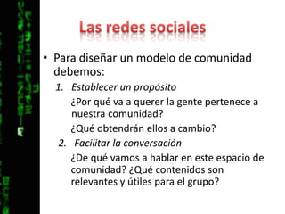 Las redes socialesPara diseñar un modelo de comunidad debemos:Establecer un propósito¿Por qué va a querer la gente pertenece a nuestra comunidad? ¿Qué obtendrán ellos a cambio?Facilitar la conversación¿De qué vamos a hablar en este espacio de comunidad? ¿Qué contenidos son relevantes y útiles para el grupo?