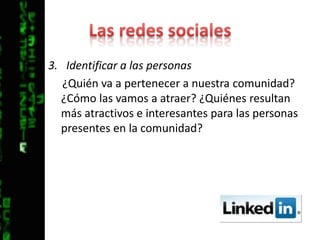 Las redes socialesIdentificar a las personas¿Quién va a pertenecer a nuestra comunidad? ¿Cómo las vamos a atraer? ¿Quiénes resultan más atractivos e interesantes para las personas presentes en la comunidad?
