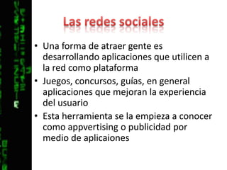Las redes socialesUna forma de atraer gente es desarrollando aplicaciones que utilicen a la red como plataformaJuegos, concursos, guías, en general aplicaciones que mejoran la experiencia del usuarioEsta herramienta se la empieza a conocer como appvertising o publicidad por medio de aplicaiones