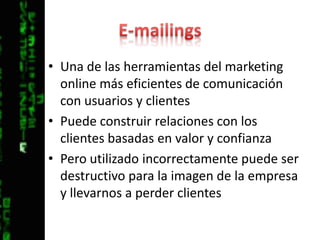 E-mailingsUna de las herramientas del marketing online más eficientes de comunicación con usuarios y clientesPuede construir relaciones con los clientes basadas en valor y confianzaPero utilizado incorrectamente puede ser destructivo para la imagen de la empresa y llevarnos a perder clientes