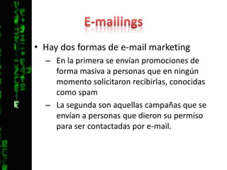 E-mailingsHay dos formas de e-mail marketingEn la primera se envían promociones de forma masiva a personas que en ningún momento solicitaron recibirlas, conocidas como spamLa segunda son aquellas campañas que se envían a personas que dieron su permiso para ser contactadas por e-mail.