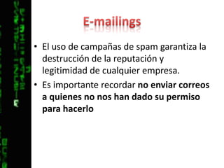 E-mailingsEl uso de campañas de spam garantiza la destrucción de la reputación y legitimidad de cualquier empresa.Es importante recordar no enviar correos a quienes no nos han dado su permiso para hacerlo