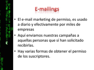 E-mailingsEl e-mail marketing de permiso, es usado a diario y efectivamente por miles de empresasAquí enviamos nuestras campañas a aquellas personas que sí han solicitado recibirlas.Hay varias formas de obtener el permiso de los suscriptores.