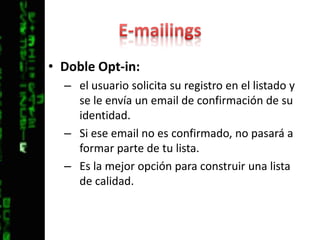 E-mailingsDoble Opt-in: el usuario solicita su registro en el listado y se le envía un email de confirmación de su identidad. Si ese email no es confirmado, no pasará a formar parte de tu lista. Es la mejor opción para construir una lista de calidad.