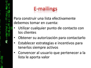E-mailingsPara construir una lista efectivamente debemos tomar en cuenta:Utilizar cualquier punto de contacto con los clientesObtener su autorización para contactarloEstablecer estrategias e incentivos para tenerlos siempre activosConvencer al usuario que pertenecer a la lista le aporta valor
