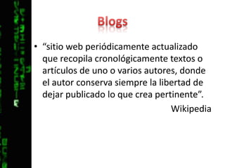 Blogs“sitio web periódicamente actualizado que recopila cronológicamente textos o artículos de uno o varios autores, donde el autor conserva siempre la libertad de dejar publicado lo que crea pertinente”.Wikipedia